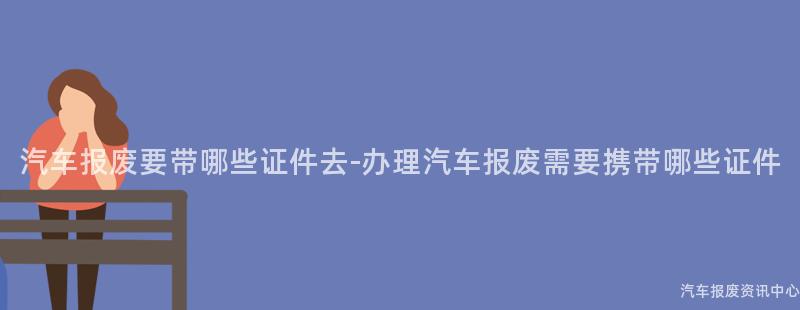 汽车报废要带哪些证件去-办理汽车报废需要携带哪些证件