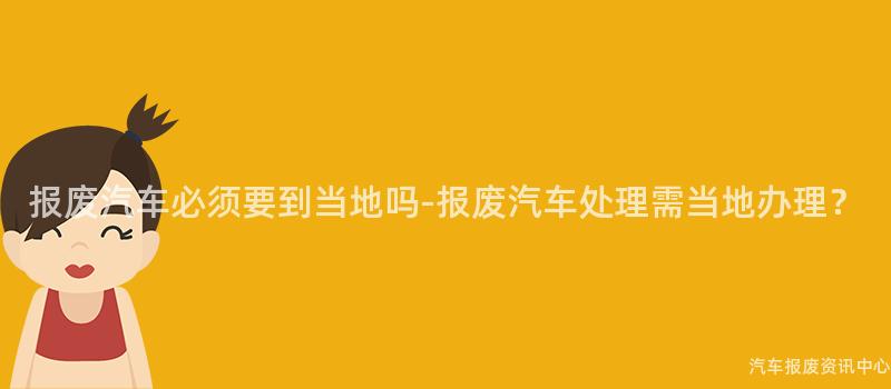 报废汽车必须要到当地吗-报废汽车处理需当地办理？