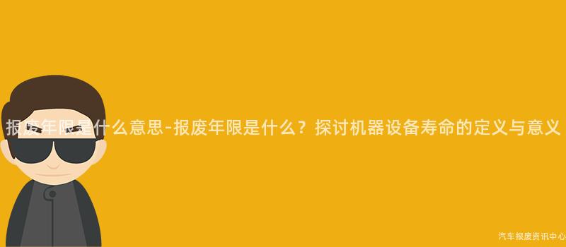 报废年限是什么意思-报废年限是什么？探讨机器设备寿命的定义与意义