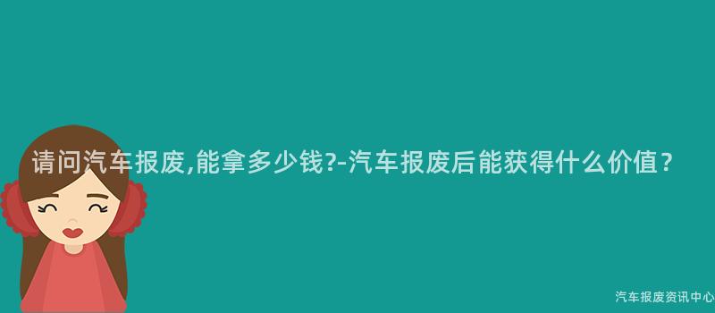 请问汽车报废,能拿多少钱?-汽车报废后能获得什么价值？