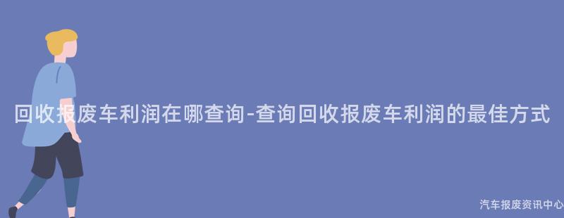 回收报废车利润在哪查询-查询回收报废车利润的最佳方式