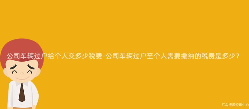 公司车辆过户给个人交多少税费-公司车辆过户至个人需要缴纳的税费是多少？