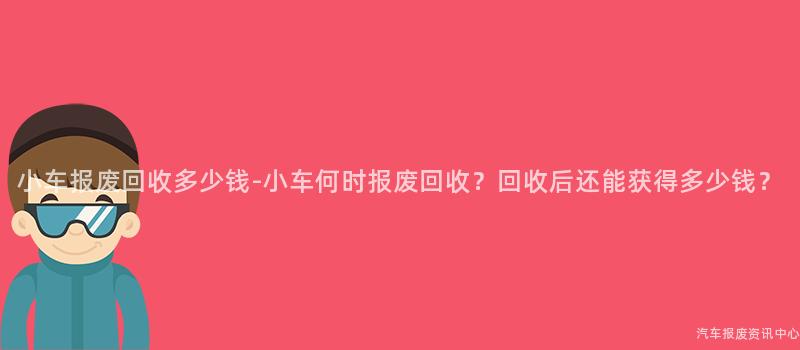 小车报废回收多少钱-小车何时报废回收？回收后还能获得多少钱？