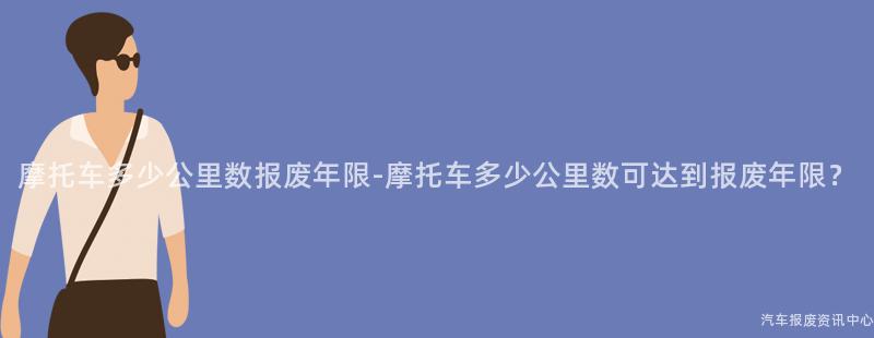 摩托车多少公里数报废年限-摩托车多少公里数可达到报废年限？