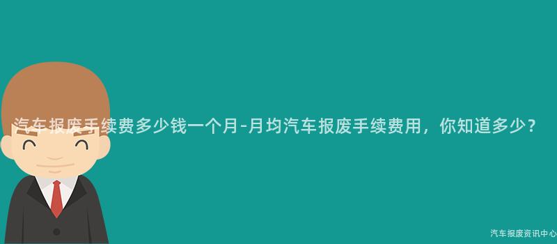 汽车报废手续费多少钱一个月-月均汽车报废手续费用，你知道多少？