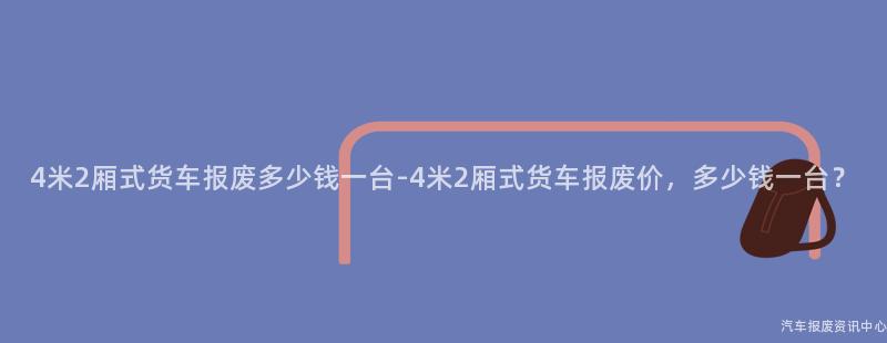 4米2厢式货车报废多少钱一台-4米2厢式货车报废价，多少钱一台？