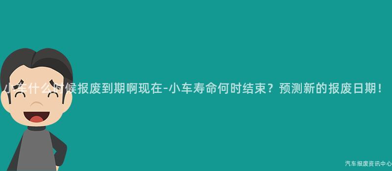 小车什么时候报废到期啊现在-小车寿命何时结束？预测新的报废日期！