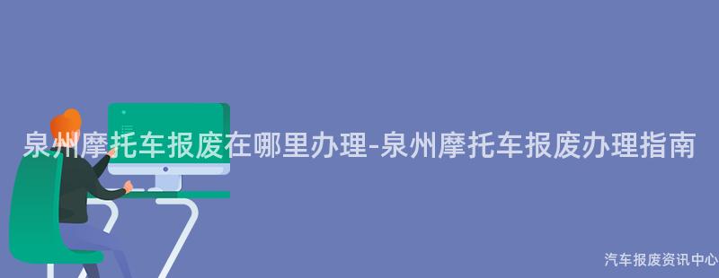 泉州摩托车报废在哪里办理-泉州摩托车报废办理指南