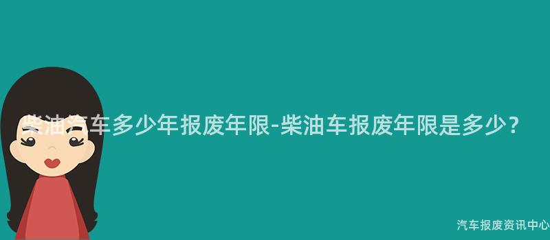 柴油汽车多少年报废年限-柴油车报废年限是多少？