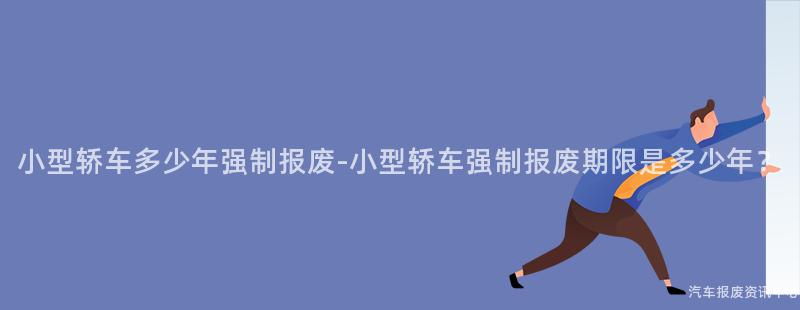小型轿车多少年强制报废-小型轿车强制报废期限是多少年？