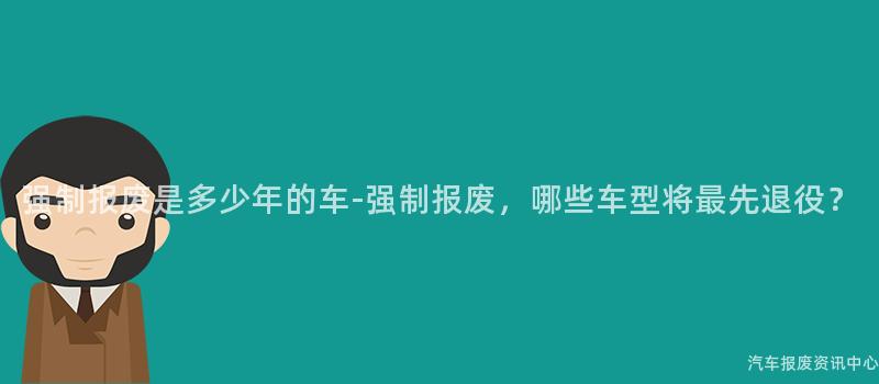 强制报废是多少年的车-强制报废，哪些车型将最先退役？