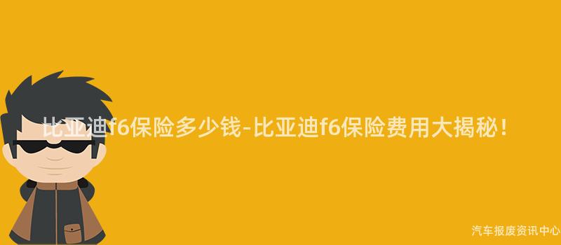 比亚迪f6保险多少钱-比亚迪f6保险费用大揭秘！