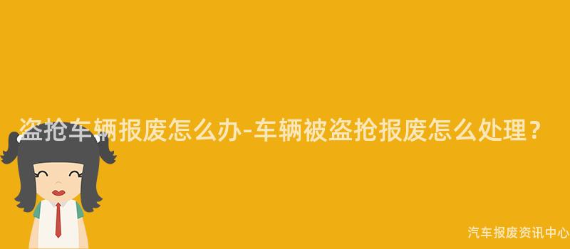盗抢车辆报废怎么办-车辆被盗抢报废怎么处理？