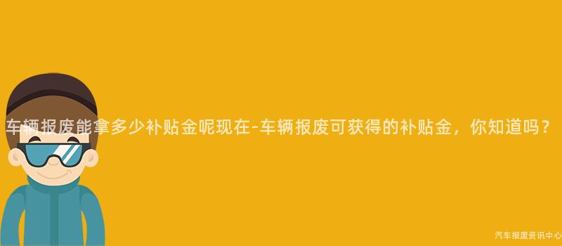 车辆报废能拿多少补贴金呢现在-车辆报废可获得的补贴金，你知道吗？