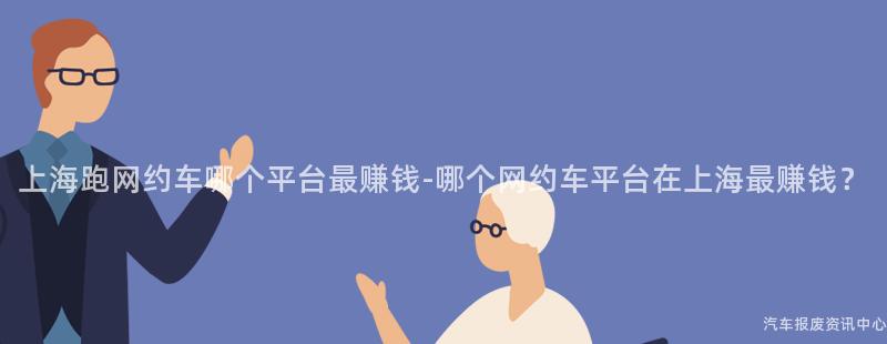 上海跑网约车哪个平台最赚钱-哪个网约车平台在上海最赚钱？