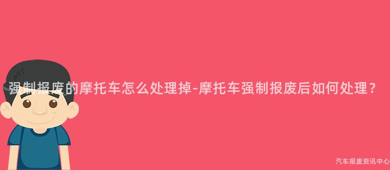 强制报废的摩托车怎么处理掉-摩托车强制报废后如何处理？