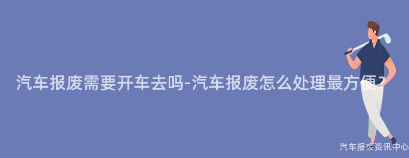 汽车报废需要开车去吗-汽车报废怎么处理最方便？