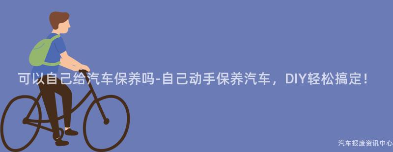 可以自己给汽车保养吗-自己动手保养汽车，DIY轻松搞定！