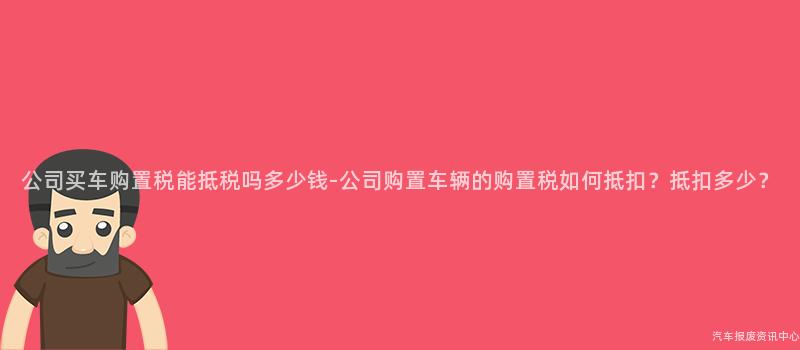 公司买车购置税能抵税吗多少钱-公司购置车辆的购置税如何抵扣？抵扣多少？