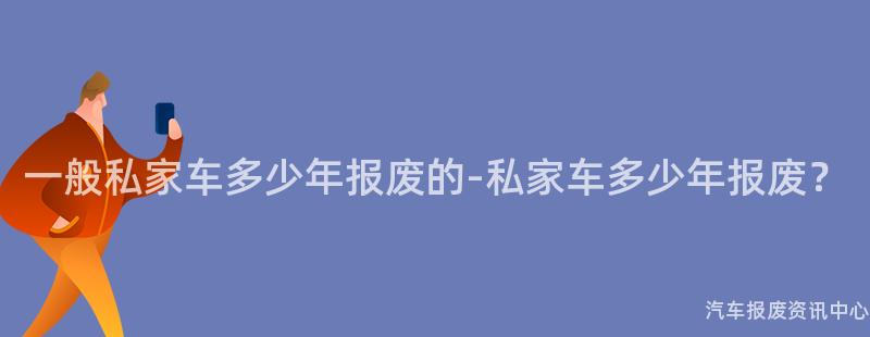 一般私家车多少年报废的-私家车多少年报废？