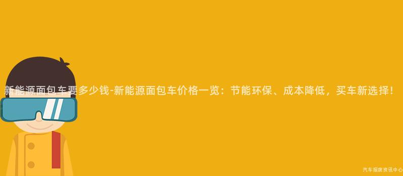 新能源面包车要多少钱-新能源面包车价格一览：节能环保、成本降低，买车新选择！