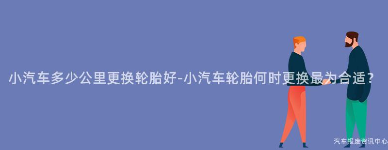 小汽车多少公里更换轮胎好-小汽车轮胎何时更换最为合适？