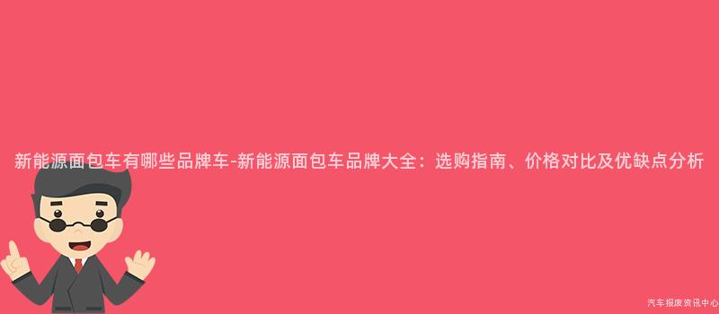 新能源面包车有哪些品牌车-新能源面包车品牌大全：选购指南、价格对比及优缺点分析