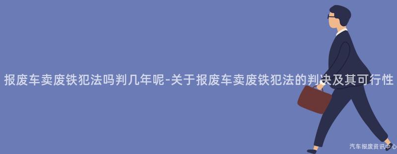报废车卖废铁犯法吗判几年呢-关于报废车卖废铁犯法的判决及其可行性