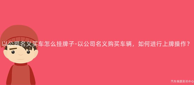 以公司名义买车怎么挂牌子-以公司名义购买车辆，如何进行上牌操作？