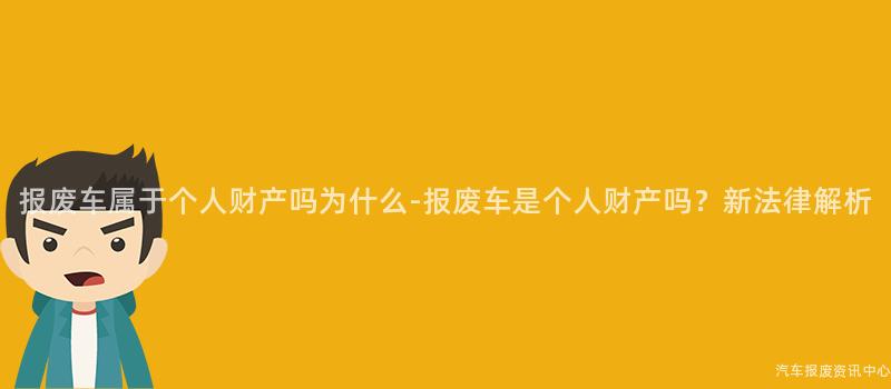 报废车属于个人财产吗为什么-报废车是个人财产吗?新法律解析