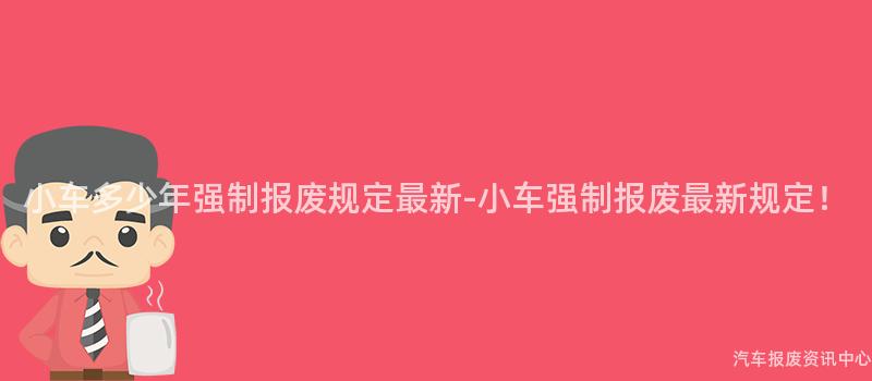 小车多少年强制报废规定最新-小车强制报废最新规定！