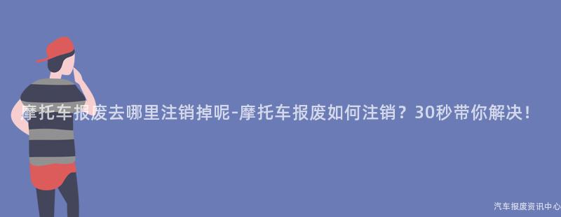 摩托车报废去哪里注销掉呢-摩托车报废如何注销？30秒带你解决！