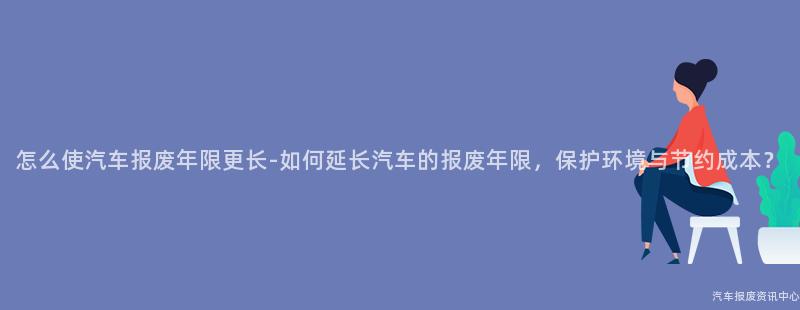 怎么使汽车报废年限更长-如何延长汽车的报废年限，保护环境与节约成本？