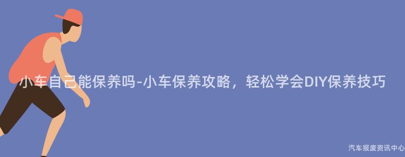小车自己能保养吗-小车保养攻略，轻松学会DIY保养技巧