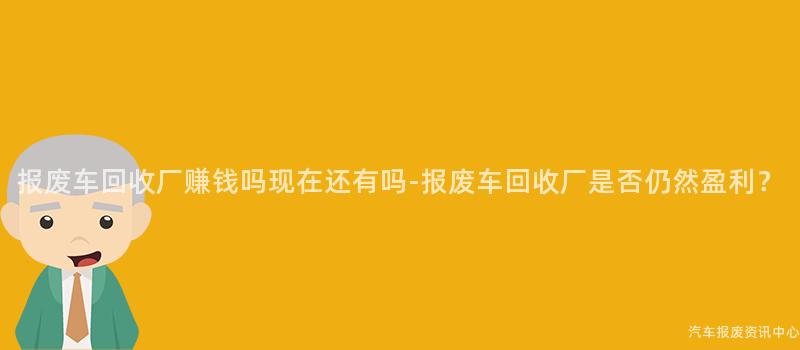 报废车回收厂赚钱吗现在还有吗-报废车回收厂是否仍然盈利？