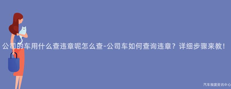 公司的车用什么查违章呢怎么查-公司车如何查询违章？详细步骤来教！