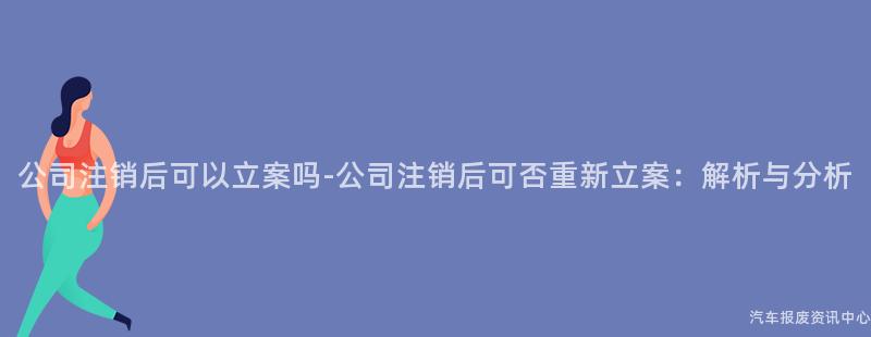 公司注销后可以立案吗-公司注销后可否重新立案：解析与分析
