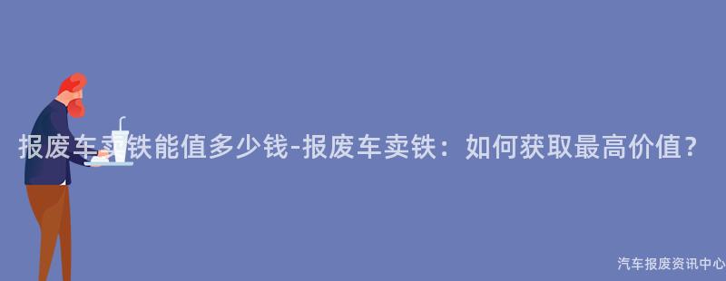报废车卖铁能值多少钱-报废车卖铁：如何获取最高价值？