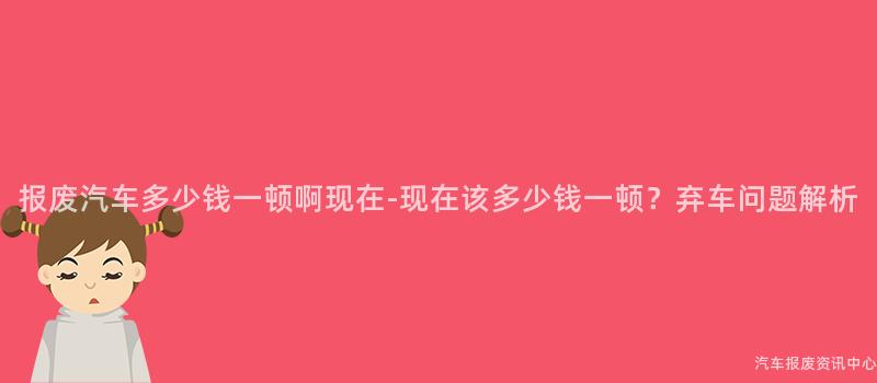 报废汽车多少钱一顿啊现在-现在该多少钱一顿？弃车问题解析