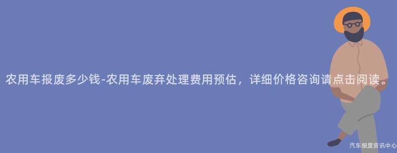 农用车报废多少钱-农用车废弃处理费用预估，详细价格咨询请点击阅读。