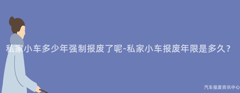 私家小车多少年强制报废了呢-私家小车报废年限是多久？