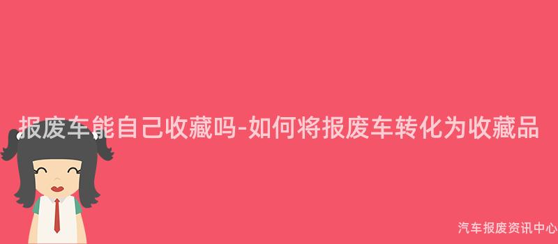报废车能自己收藏吗-如何将报废车转化为收藏品