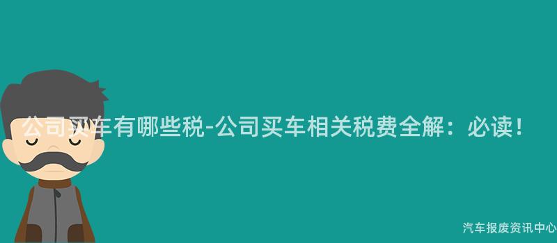 公司买车有哪些税-公司买车相关税费全解：必读！