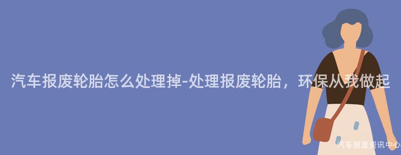 汽车报废轮胎怎么处理掉-处理报废轮胎，环保从我做起
