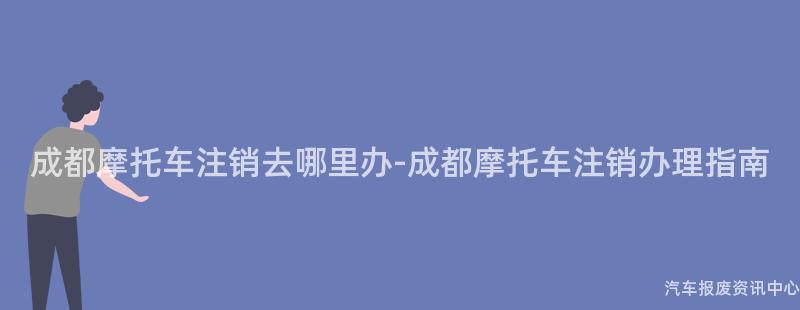 成都摩托车注销去哪里办-成都摩托车注销办理指南