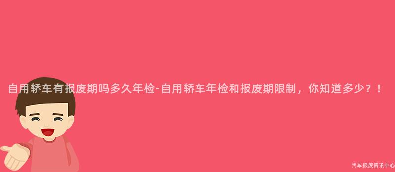 自用轿车有报废期吗多久年检-自用轿车年检和报废期限制，你知道多少？！