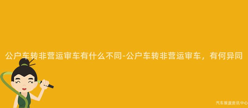 公户车转非营运审车有什么不同-公户车转非营运审车，有何异同