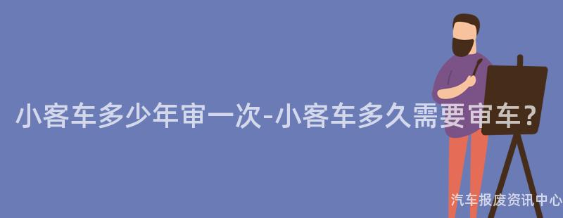 小客车多少年审一次-小客车多久需要审车？