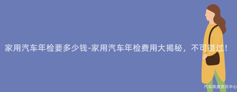 家用汽车年检要多少钱-家用汽车年检费用大揭秘，不可错过！