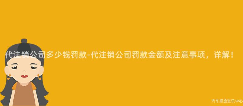 代注销公司多少钱罚款-代注销公司罚款金额及注意事项，详解！